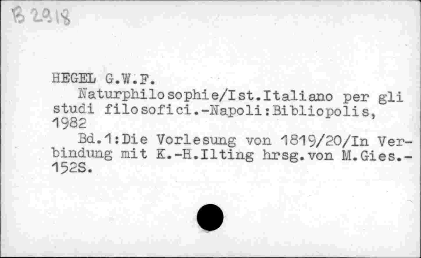 ﻿
HEGEL G.W.F.
Naturphilosophie/Ist.Italiano per gli studi f ilo sof ici.-Napoli:Bibliopoli s,
Bd.'lzDie Vorlesung von '18'19/20/In Verbindung mit K.-H.Ilting hrsg.von M.Gies.-152S.